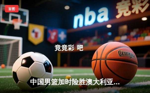 中国男篮加时险胜澳大利亚，周琦28分14篮板统治内线