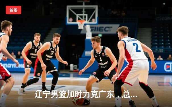 辽宁男篮加时力克广东，总比分3-2挺进CBA总决赛