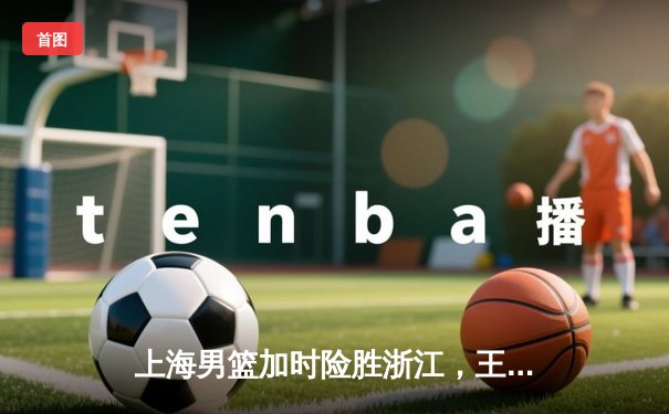 上海男篮加时险胜浙江，王哲林34分17篮板率队豪取六连胜