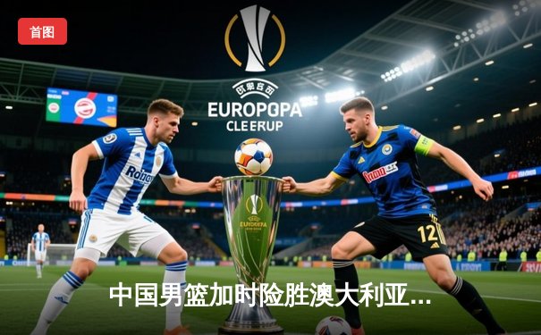 中国男篮加时险胜澳大利亚 周琦27+12统治内线