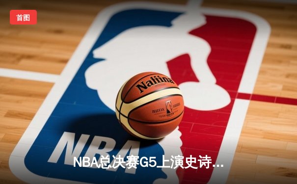 NBA总决赛G5上演史诗逆转 凯尔特人绝地反击拖入抢七