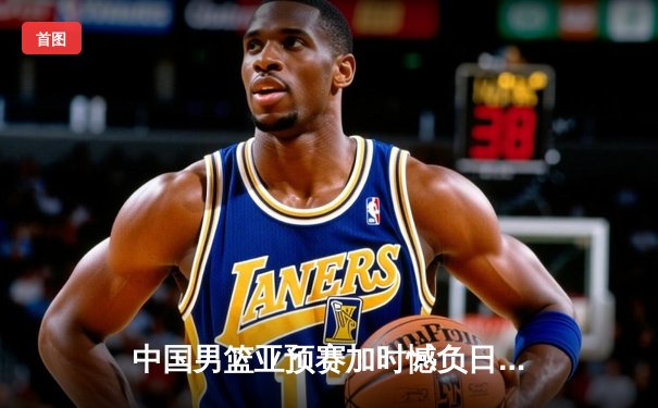 中国男篮亚预赛加时憾负日本，胡金秋空砍23+13难救主