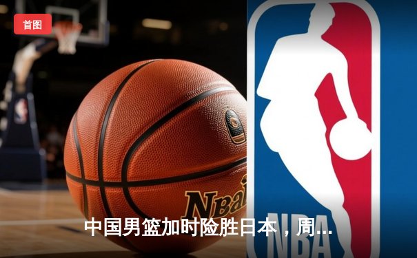 中国男篮加时险胜日本，周琦28+15统治内线率队取世预赛关键胜利