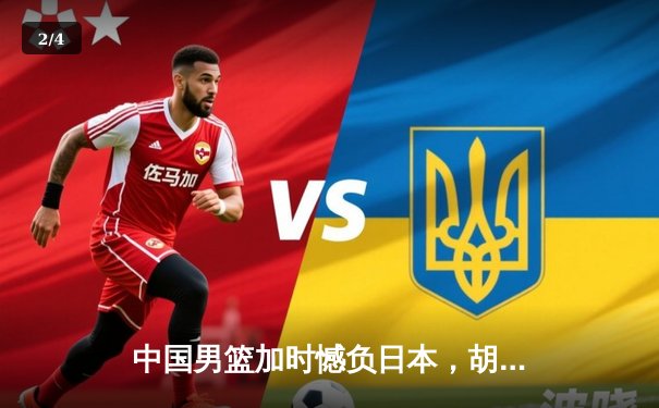 中国男篮加时憾负日本，胡金秋空砍23+13难救主 - 2
