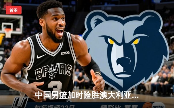 中国男篮加时险胜澳大利亚，周琦28+15主宰内线，赵睿关键三分救主