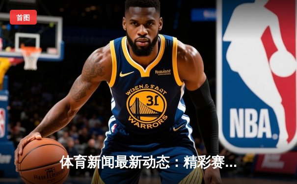 体育新闻最新动态：精彩赛事回顾